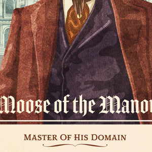 Like the portraits of the tycoons and captains of industry of the Gilded age, this print portrays the moose as the master of his own manor and domain. The dusty colors, textures, and ornate typography, with a headline that says “Moose of the Manor”.  At the bottom the type says “Master of his Own Domain.”